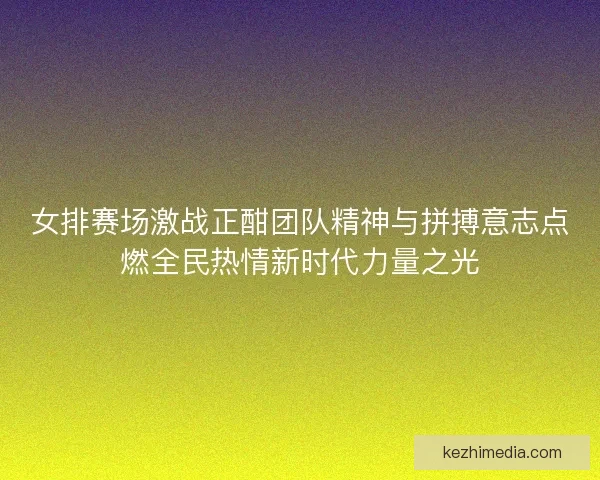 女排赛场激战正酣团队精神与拼搏意志点燃全民热情新时代力量之光
