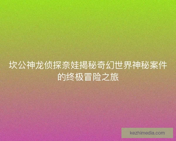 坎公神龙侦探奈娃揭秘奇幻世界神秘案件的终极冒险之旅