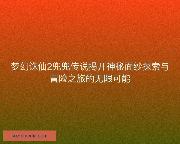 梦幻诛仙2兜兜传说揭开神秘面纱探索与冒险之旅的无限可能