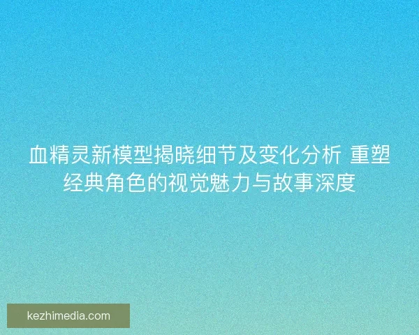 血精灵新模型揭晓细节及变化分析 重塑经典角色的视觉魅力与故事深度