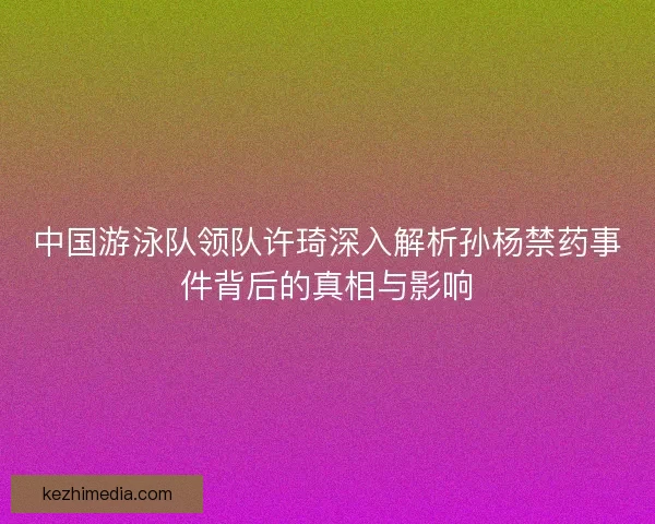中国游泳队领队许琦深入解析孙杨禁药事件背后的真相与影响