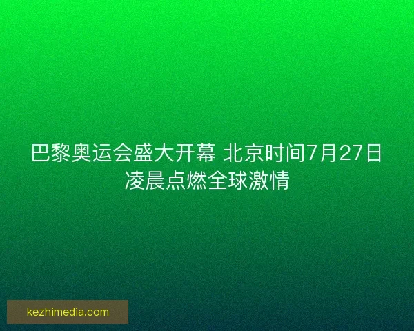巴黎奥运会盛大开幕 北京时间7月27日凌晨点燃全球激情