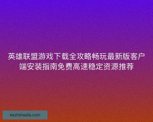 英雄联盟游戏下载全攻略畅玩最新版客户端安装指南免费高速稳定资源推荐