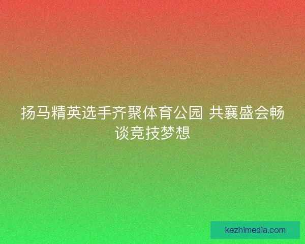 扬马精英选手齐聚体育公园 共襄盛会畅谈竞技梦想