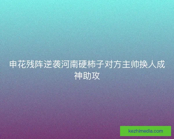申花残阵逆袭河南硬柿子对方主帅换人成神助攻 申花残阵逆袭河南硬柿子对方主帅换人成神助攻