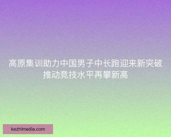 高原集训助力中国男子中长跑迎来新突破推动竞技水平再攀新高