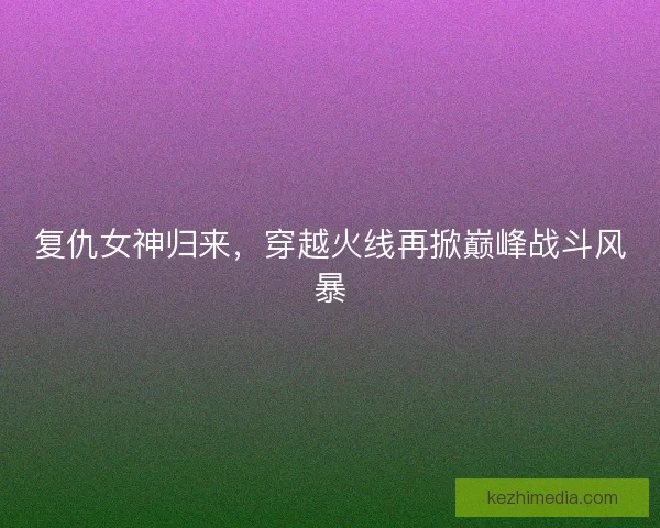 复仇女神归来，穿越火线再掀巅峰战斗风暴