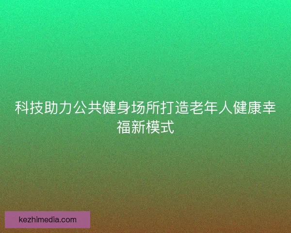 科技助力公共健身场所打造老年人健康幸福新模式