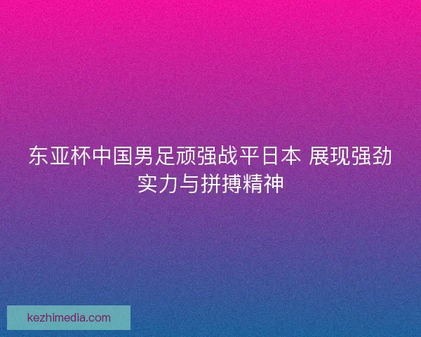 东亚杯中国男足顽强战平日本 展现强劲实力与拼搏精神
