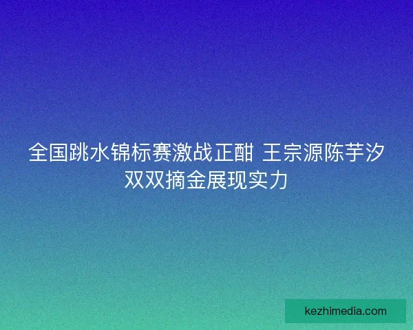 全国跳水锦标赛激战正酣 王宗源陈芋汐双双摘金展现实力