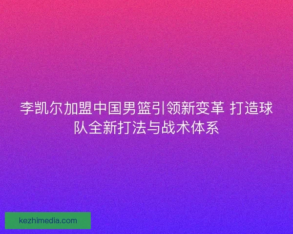 李凯尔加盟中国男篮引领新变革 打造球队全新打法与战术体系 李凯尔加盟中国男篮引领新变革 打造球队全新打法与战术体系