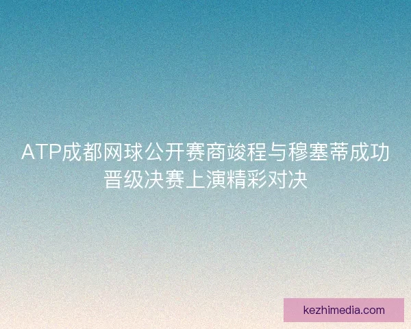 ATP成都网球公开赛商竣程与穆塞蒂成功晋级决赛上演精彩对决