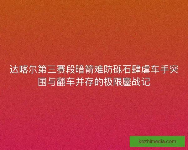 达喀尔第三赛段暗箭难防砾石肆虐车手突围与翻车并存的极限鏖战记