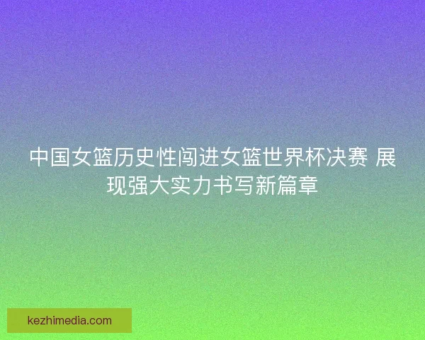 中国女篮历史性闯进女篮世界杯决赛 展现强大实力书写新篇章 中国女篮历史性闯进女篮世界杯决赛 展现强大实力书写新篇章