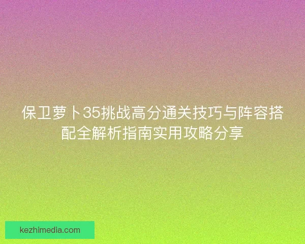 保卫萝卜35挑战高分通关技巧与阵容搭配全解析指南实用攻略分享