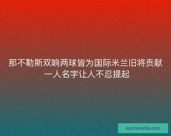 那不勒斯双响两球皆为国际米兰旧将贡献 一人名字让人不忍提起
