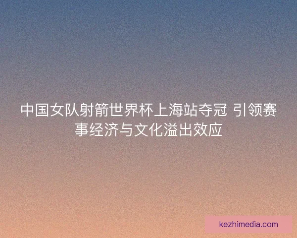 中国女队射箭世界杯上海站夺冠 引领赛事经济与文化溢出效应 中国女队射箭世界杯上海站夺冠 引领赛事经济与文化溢出效应