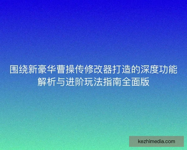 围绕新豪华曹操传修改器打造的深度功能解析与进阶玩法指南全面版
