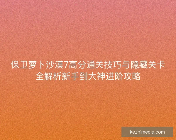保卫萝卜沙漠7高分通关技巧与隐藏关卡全解析新手到大神进阶攻略