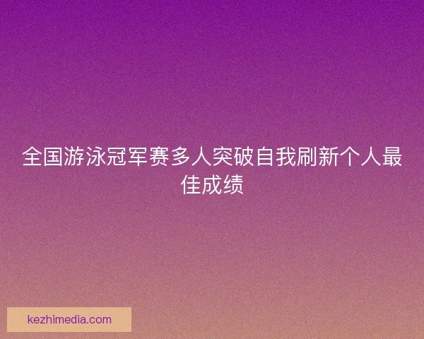 全国游泳冠军赛多人突破自我刷新个人最佳成绩 全国游泳冠军赛多人突破自我刷新个人最佳成绩