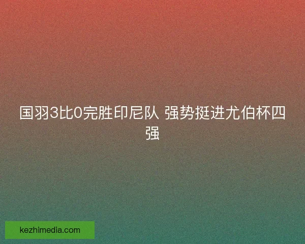 国羽3比0完胜印尼队 强势挺进尤伯杯四强 国羽3比0完胜印尼队 强势挺进尤伯杯四强