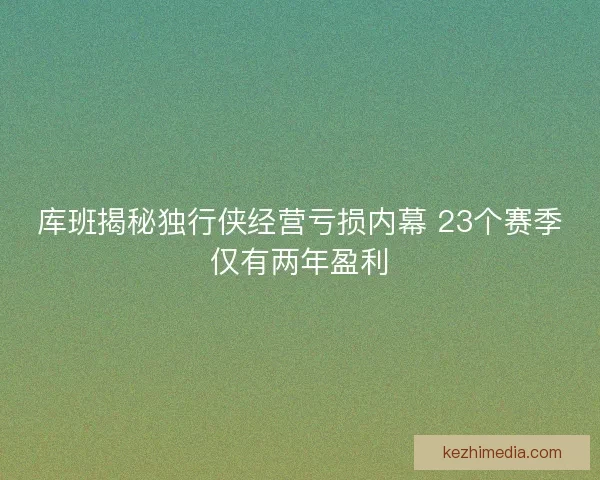 库班揭秘独行侠经营亏损内幕 23个赛季仅有两年盈利 库班揭秘独行侠经营亏损内幕 23个赛季仅有两年盈利
