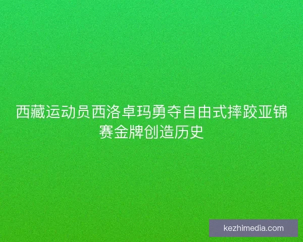 西藏运动员西洛卓玛勇夺自由式摔跤亚锦赛金牌创造历史 西藏运动员西洛卓玛勇夺自由式摔跤亚锦赛金牌创造历史