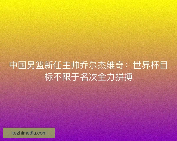 中国男篮新任主帅乔尔杰维奇:世界杯目标不限于名次全力拼搏 中国男篮新任主帅乔尔杰维奇:世界杯目标不限于名次全力拼搏